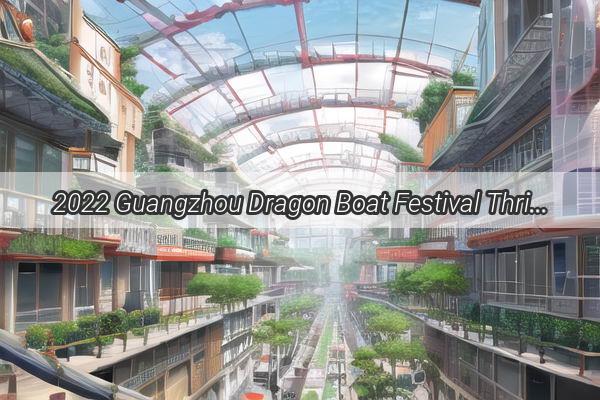 2022 Guangzhou Dragon Boat Festival Thrilling Rivalries Unfold in the Heart of the Pearl River